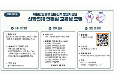 2026 하반기 해운항만물류 전문인력 양성사업단 산학연계 인턴십 교육생 모집 소개 및 대상 ● 교육생 대상 물류분야 진로를 희망하는 3, 4학년 재학생 (휴학 및 수료생 불가, 졸업유예생 가능) ● 2026 상반기 인턴 파견 내역 - 국내 : 물류관련 기업 6명 - 국외 : 현대글로비스, LX판토스, PNL, Time Logistics 등 4명 인턴십 파견 ※하반기는 국내기업 8명 파견 예정 ● 인턴십 대상 - 본 교육을 수료한 학생 교육 안내 ● 교육생 조건 - 하기 교육 일정에 참석 가능한 학생 ● 교육 일정 (매주 월, 목 18~20시) 9/28(월) OT/사례발표 10/1(목) 사무역량교육 1회차 10/8(목) 사무역량교육 2회차 10/12(월) AI역량교육 1회차 10/15(목) AI역량교육 2회차 10/22(목) 법정의무교육(온라인) 10/29(목) 직무역량교육 1회차 11/2(월) 직무역량교육 2회차 11/5(목) 기업설명회 총 18시간, 9회 교육 신청 및 문의 ● 신청 방법 - 구글폼 신청 (QR) ● 신청 기한 - 9월 18일(금) 13시까지 ● 교육 수료 혜택 - 수료생 대상 이수증 발급 및 마일리지 적립 ● 문의 - 유선 : 032-835-8705 - 이메일 : inulogis@inu.ac.kr