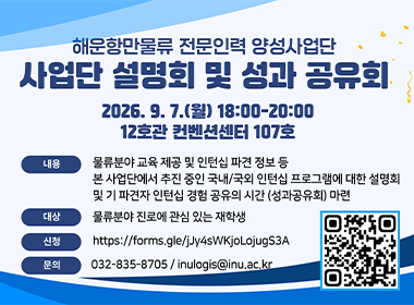 해운항만물류 전문인력 양성사업단 사업단 설명회 및 성과 공유회 2026. 9. 7.(월) 18:00~20:00 12호관 컨벤션센터 107호 내용 물류분야 교육 제공 및 인턴십 파견 정보 등 본 사업단에서 추진 중인 국내/국외 인턴십 프로그램에 대한 설명회 및 기 파견자 인턴십 경험 공유의 시간 (성과공유회) 마련 대상 물류분야 진로에 관심 있는 재학생 신청 https://forms.gle/jJy4sWKjoLojugS3A 문의 032-835-8705 / inulogis@inu.ac.kr