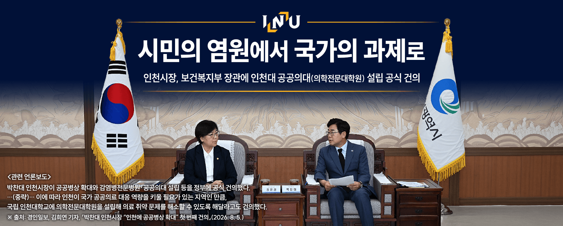 시민의 염원에서 국가의 과제로 인천시장, 보건복지부 장관에인천대 공공의대(의학전문대학원)설립 공식 건의 <관련 언론보도> 박찬대 인천시장이 공공병상 확대와 감염병 전문병원공공의대 설립등을 정부에공식 건의했다. (중략) 이에 따라 인천이 국가 공공의료 대응 역량을 키울 필요가 있는 지역인 만큼, 국립 인천대학교에 의학전문대학원을 설립해 의료 치약 문제를 해소할 수 있도록 해달라고도 건의했다. 출처:경인일보, 김희연기자. 박찬대 인천시장