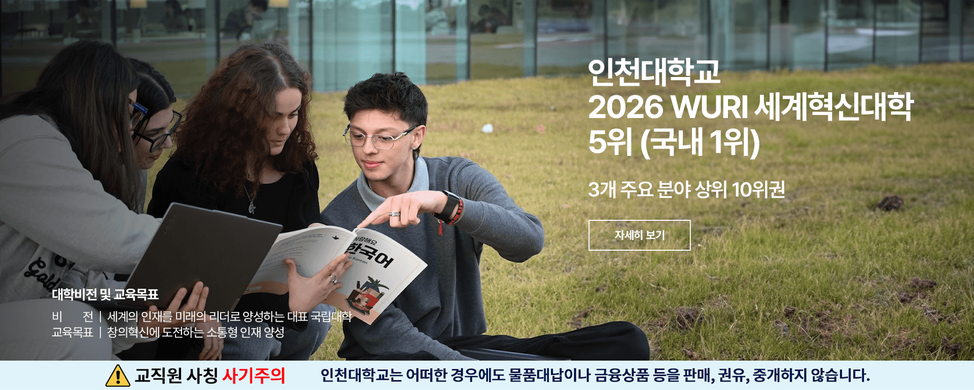 인천대학교 2026 WURI 세계혁신대학 5위(국내 1위) 3개 주요 분야 상위 10위권 자세히보기 대학비전 및 교육목표 비전 세계의 인재를 미래의 리더로 양성하는 대표 국립대학 교육목표 창의혁신에 도전하는 소통형 인재 양성